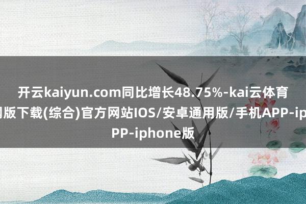 开云kaiyun.com同比增长48.75%-kai云体育app官网版下载(综合)官方网站IOS/安卓通用版/手机APP-iphone版