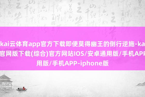 kai云体育app官方下载即便莫得幽王的倒行逆施-kai云体育app官网版下载(综合)官方网站IOS/安卓通用版/手机APP-iphone版