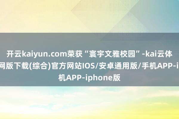 开云kaiyun.com荣获“寰宇文雅校园”-kai云体育app官网版下载(综合)官方网站IOS/安卓通用版/手机APP-iphone版