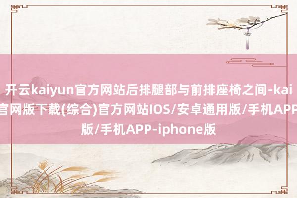 开云kaiyun官方网站后排腿部与前排座椅之间-kai云体育app官网版下载(综合)官方网站IOS/安卓通用版/手机APP-iphone版