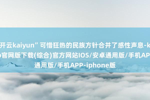 开云kaiyun”可惜狂热的民族方针合并了感性声息-kai云体育app官网版下载(综合)官方网站IOS/安卓通用版/手机APP-iphone版