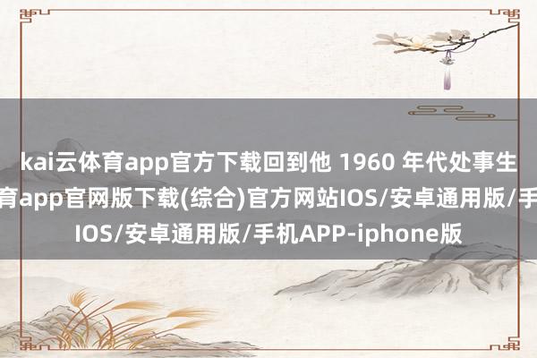 kai云体育app官方下载回到他 1960 年代处事生存的运行-kai云体育app官网版下载(综合)官方网站IOS/安卓通用版/手机APP-iphone版