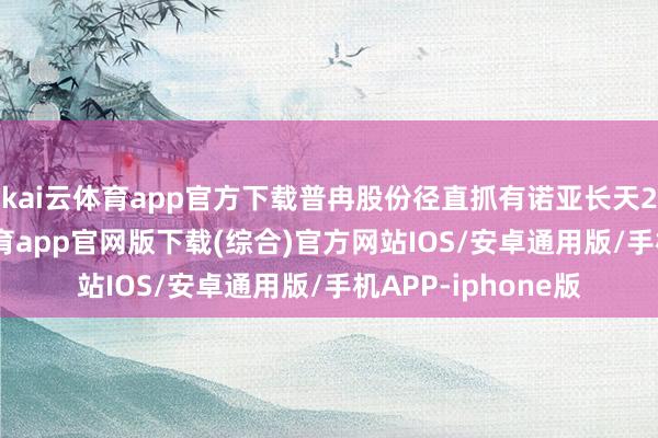 kai云体育app官方下载普冉股份径直抓有诺亚长天20%股权-kai云体育app官网版下载(综合)官方网站IOS/安卓通用版/手机APP-iphone版