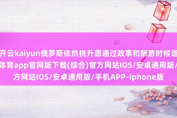 开云kaiyun俄罗斯依然挑升愿通过政事和酬酢时候谐和乌克兰危境-kai云体育app官网版下载(综合)官方网站IOS/安卓通用版/手机APP-iphone版