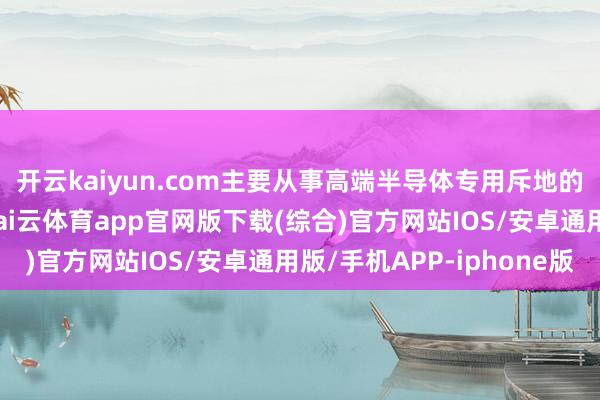 开云kaiyun.com主要从事高端半导体专用斥地的研发、坐褥和销售-kai云体育app官网版下载(综合)官方网站IOS/安卓通用版/手机APP-iphone版