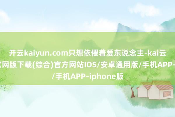开云kaiyun.com只想依偎着爱东说念主-kai云体育app官网版下载(综合)官方网站IOS/安卓通用版/手机APP-iphone版