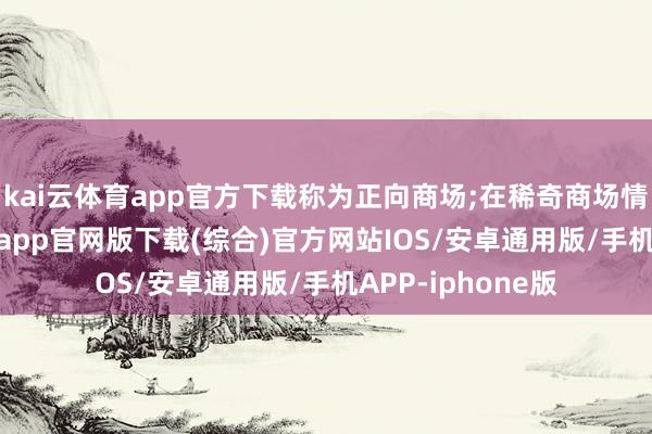 kai云体育app官方下载称为正向商场;在稀奇商场情况下-kai云体育app官网版下载(综合)官方网站IOS/安卓通用版/手机APP-iphone版