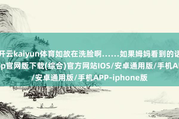 开云kaiyun体育如故在洗脸啊……如果姆妈看到的话-kai云体育app官网版下载(综合)官方网站IOS/安卓通用版/手机APP-iphone版