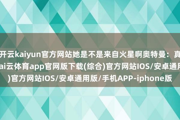 开云kaiyun官方网站她是不是来自火星啊奥特曼：真相惟有一个……额-kai云体育app官网版下载(综合)官方网站IOS/安卓通用版/手机APP-iphone版