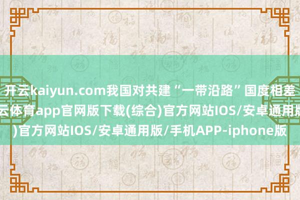 开云kaiyun.com我国对共建“一带沿路”国度相差口17.37万亿元-kai云体育app官网版下载(综合)官方网站IOS/安卓通用版/手机APP-iphone版