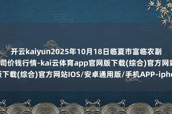 开云kaiyun2025年10月18日临夏市富临农副居品批发市集有限背负公司价钱行情-kai云体育app官网版下载(综合)官方网站IOS/安卓通用版/手机APP-iphone版