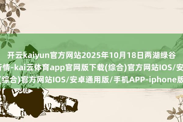 开云kaiyun官方网站2025年10月18日两湖绿谷物流股份有限公司价钱行情-kai云体育app官网版下载(综合)官方网站IOS/安卓通用版/手机APP-iphone版