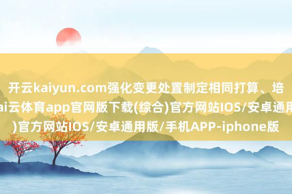 开云kaiyun.com强化变更处置制定相同打算、培训机制与引刊行径-kai云体育app官网版下载(综合)官方网站IOS/安卓通用版/手机APP-iphone版