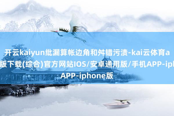 开云kaiyun纰漏算帐边角和舛错污渍-kai云体育app官网版下载(综合)官方网站IOS/安卓通用版/手机APP-iphone版