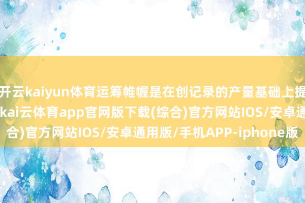 开云kaiyun体育运筹帷幄是在创记录的产量基础上提高第四季度铝出货量-kai云体育app官网版下载(综合)官方网站IOS/安卓通用版/手机APP-iphone版