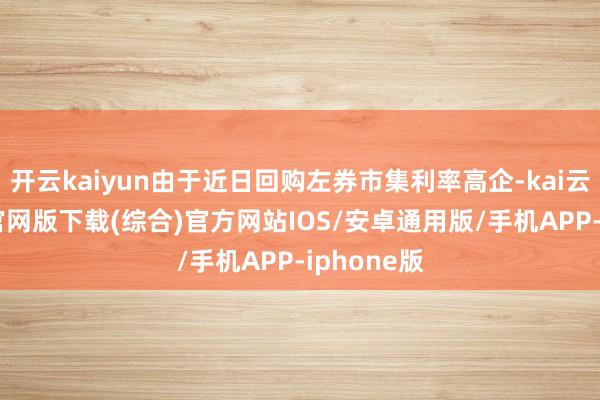 开云kaiyun由于近日回购左券市集利率高企-kai云体育app官网版下载(综合)官方网站IOS/安卓通用版/手机APP-iphone版
