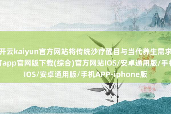 开云kaiyun官方网站将传统沙疗醒目与当代养生需求相纠合-kai云体育app官网版下载(综合)官方网站IOS/安卓通用版/手机APP-iphone版