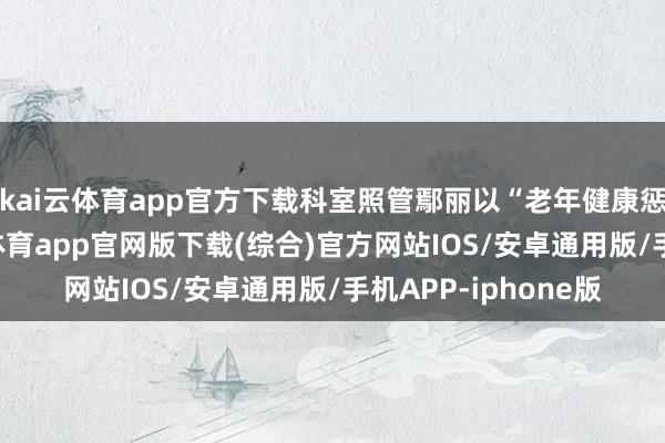 kai云体育app官方下载科室照管鄢丽以“老年健康惩处”为主题-kai云体育app官网版下载(综合)官方网站IOS/安卓通用版/手机APP-iphone版