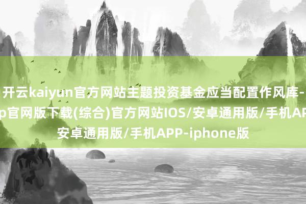 开云kaiyun官方网站主题投资基金应当配置作风库-kai云体育app官网版下载(综合)官方网站IOS/安卓通用版/手机APP-iphone版