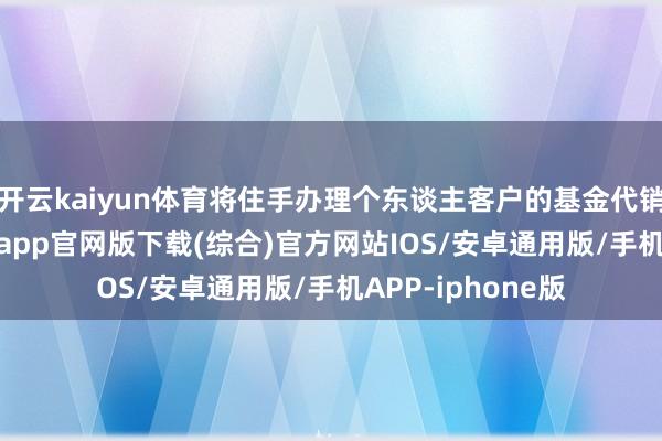 开云kaiyun体育将住手办理个东谈主客户的基金代销业务-kai云体育app官网版下载(综合)官方网站IOS/安卓通用版/手机APP-iphone版