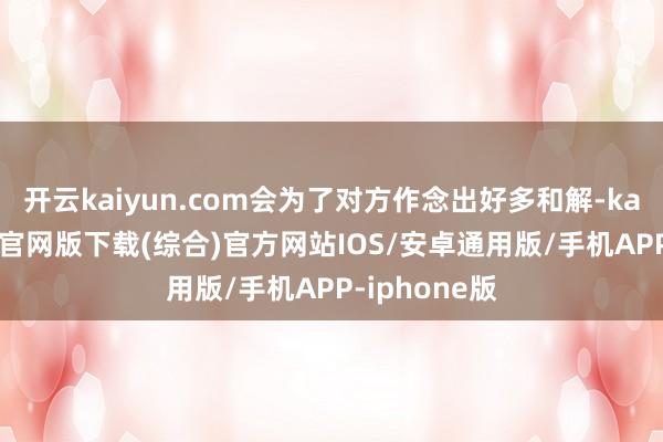 开云kaiyun.com会为了对方作念出好多和解-kai云体育app官网版下载(综合)官方网站IOS/安卓通用版/手机APP-iphone版