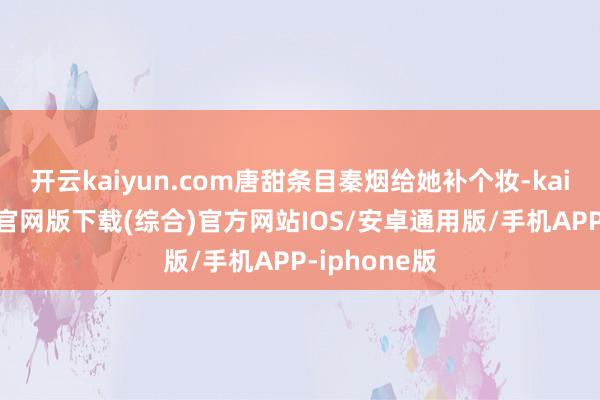 开云kaiyun.com唐甜条目秦烟给她补个妆-kai云体育app官网版下载(综合)官方网站IOS/安卓通用版/手机APP-iphone版