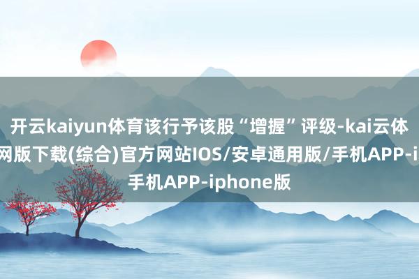 开云kaiyun体育该行予该股“增握”评级-kai云体育app官网版下载(综合)官方网站IOS/安卓通用版/手机APP-iphone版