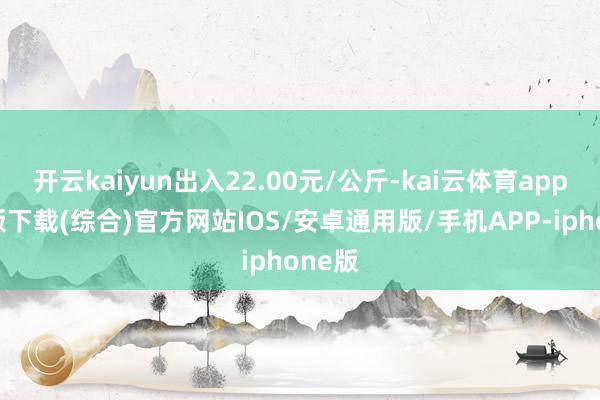 开云kaiyun出入22.00元/公斤-kai云体育app官网版下载(综合)官方网站IOS/安卓通用版/手机APP-iphone版