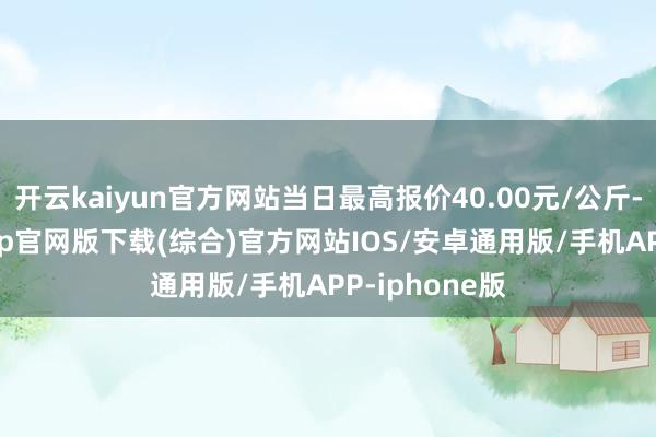 开云kaiyun官方网站当日最高报价40.00元/公斤-kai云体育app官网版下载(综合)官方网站IOS/安卓通用版/手机APP-iphone版