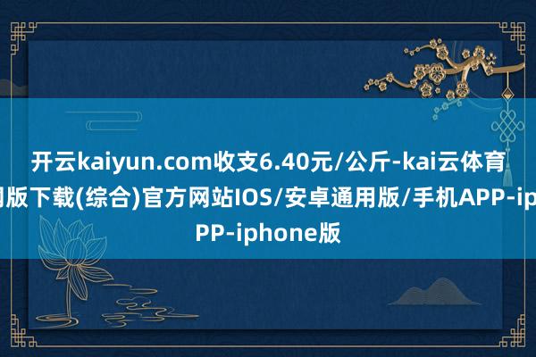 开云kaiyun.com收支6.40元/公斤-kai云体育app官网版下载(综合)官方网站IOS/安卓通用版/手机APP-iphone版