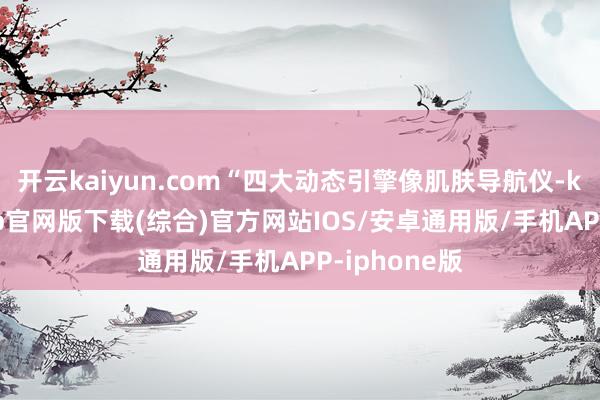 开云kaiyun.com“四大动态引擎像肌肤导航仪-kai云体育app官网版下载(综合)官方网站IOS/安卓通用版/手机APP-iphone版