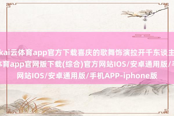 kai云体育app官方下载喜庆的歌舞饰演拉开千东谈主长桌宴序幕-kai云体育app官网版下载(综合)官方网站IOS/安卓通用版/手机APP-iphone版