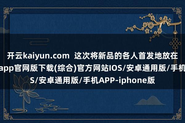 开云kaiyun.com  这次将新品的各人首发地放在中国-kai云体育app官网版下载(综合)官方网站IOS/安卓通用版/手机APP-iphone版
