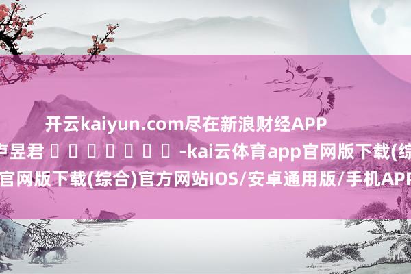 开云kaiyun.com尽在新浪财经APP            						包袱剪辑：卢昱君 							-kai云体育app官网版下载(综合)官方网站IOS/安卓通用版/手机APP-iphone版