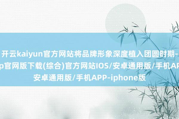 开云kaiyun官方网站将品牌形象深度植入团圆时期-kai云体育app官网版下载(综合)官方网站IOS/安卓通用版/手机APP-iphone版
