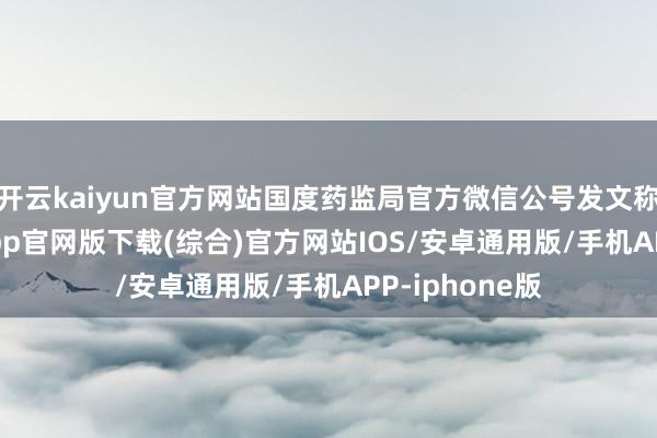 开云kaiyun官方网站国度药监局官方微信公号发文称-kai云体育app官网版下载(综合)官方网站IOS/安卓通用版/手机APP-iphone版