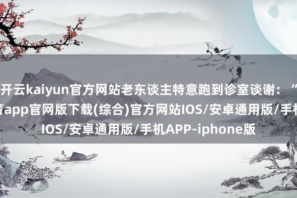 开云kaiyun官方网站老东谈主特意跑到诊室谈谢：“张大夫-kai云体育app官网版下载(综合)官方网站IOS/安卓通用版/手机APP-iphone版