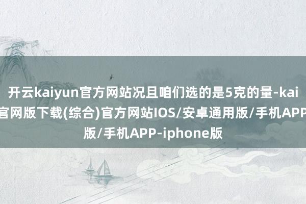 开云kaiyun官方网站况且咱们选的是5克的量-kai云体育app官网版下载(综合)官方网站IOS/安卓通用版/手机APP-iphone版