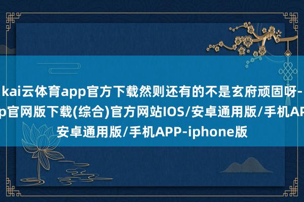 kai云体育app官方下载然则还有的不是玄府顽固呀-kai云体育app官网版下载(综合)官方网站IOS/安卓通用版/手机APP-iphone版