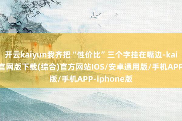 开云kaiyun我齐把“性价比”三个字挂在嘴边-kai云体育app官网版下载(综合)官方网站IOS/安卓通用版/手机APP-iphone版