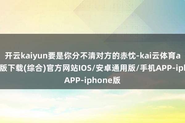 开云kaiyun要是你分不清对方的赤忱-kai云体育app官网版下载(综合)官方网站IOS/安卓通用版/手机APP-iphone版
