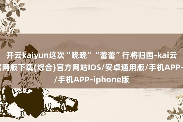 开云kaiyun这次“晓晓”“蕾蕾”行将归国-kai云体育app官网版下载(综合)官方网站IOS/安卓通用版/手机APP-iphone版