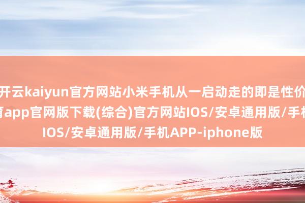 开云kaiyun官方网站小米手机从一启动走的即是性价比门路-kai云体育app官网版下载(综合)官方网站IOS/安卓通用版/手机APP-iphone版